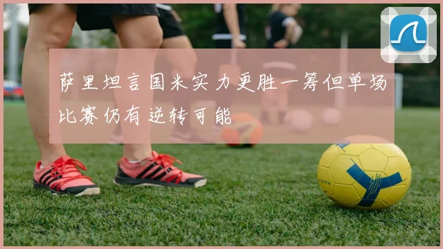 萨里坦言国米实力更胜一筹但单场比赛仍有逆转可能