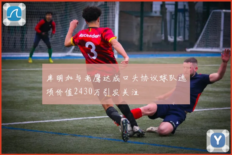库明加与老鹰达成口头协议球队选项价值2430万引发关注