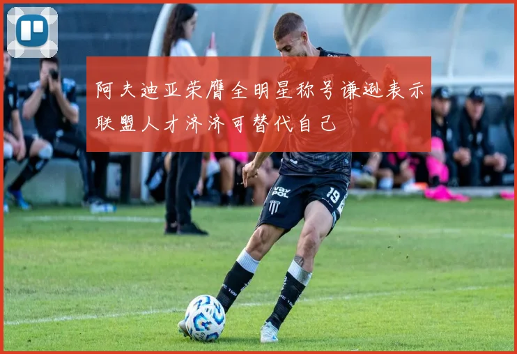 阿夫迪亚荣膺全明星称号谦逊表示联盟人才济济可替代自己