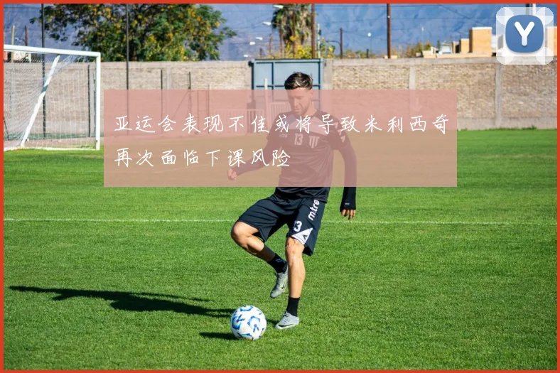 亚运会表现不佳或将导致米利西奇再次面临下课风险