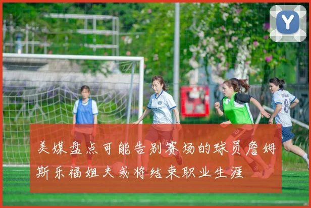 美媒盘点可能告别赛场的球员詹姆斯乐福姐夫或将结束职业生涯