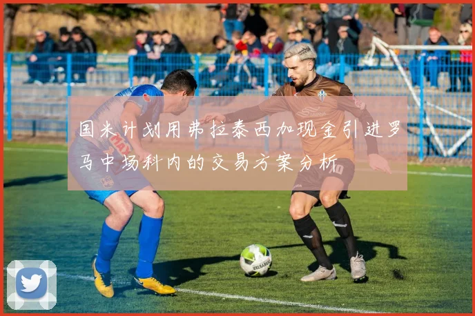 国米计划用弗拉泰西加现金引进罗马中场科内的交易方案分析