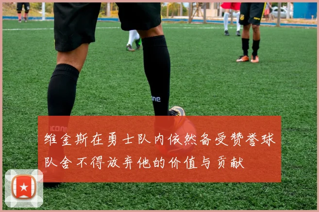 维金斯在勇士队内依然备受赞誉球队舍不得放弃他的价值与贡献