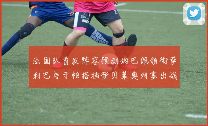 法国队首发阵容预测姆巴佩领衔萨利巴与于帕搭档登贝莱奥利塞出战