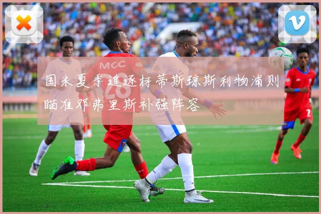 国米夏季追逐柯蒂斯琼斯利物浦则瞄准邓弗里斯补强阵容