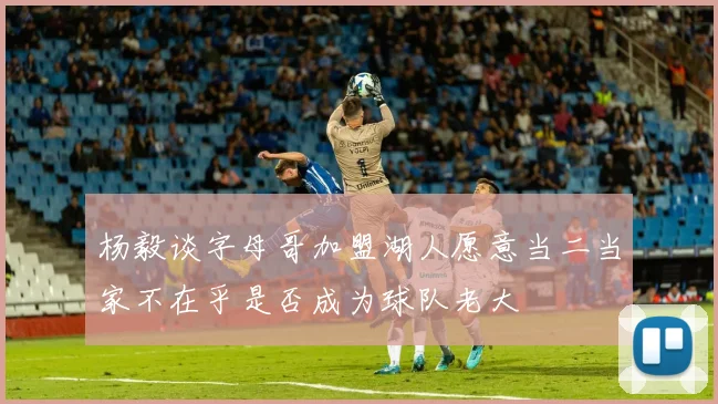 杨毅谈字母哥加盟湖人愿意当二当家不在乎是否成为球队老大