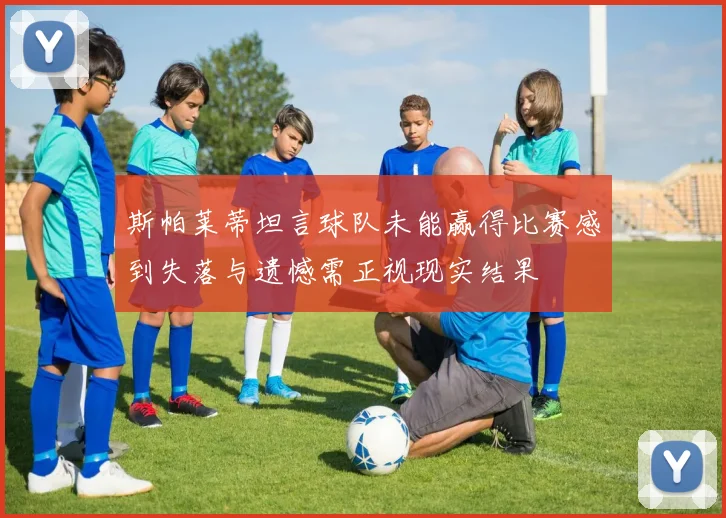 斯帕莱蒂坦言球队未能赢得比赛感到失落与遗憾需正视现实结果