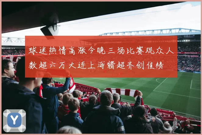 球迷热情高涨今晚三场比赛观众人数超六万大连上海赣超齐创佳绩