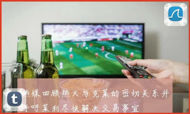 热媒回顾热火与克莱的密切关系并呼吁莱利尽快解决交易事宜