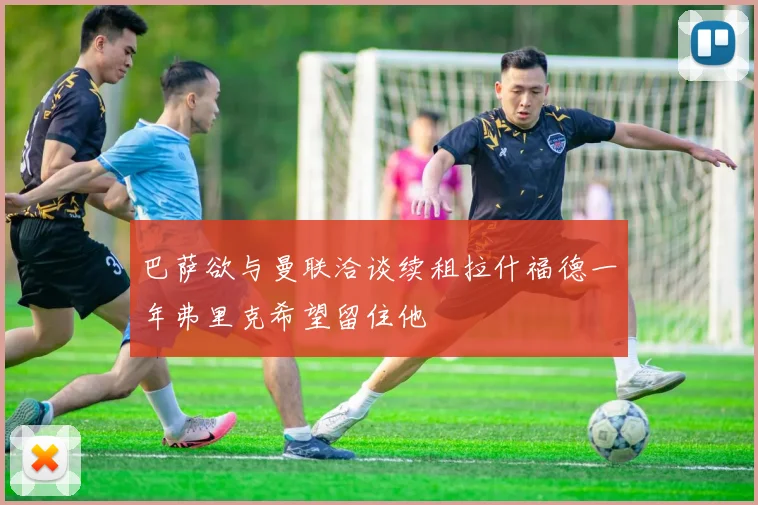 巴萨欲与曼联洽谈续租拉什福德一年弗里克希望留住他
