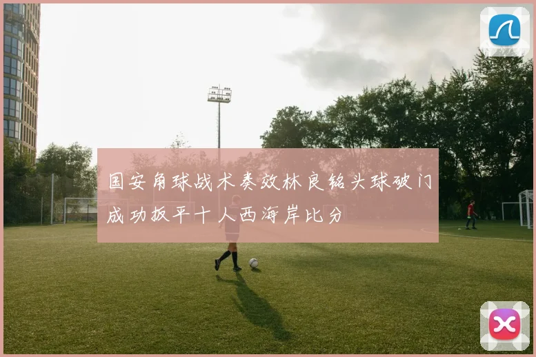 国安角球战术奏效林良铭头球破门成功扳平十人西海岸比分