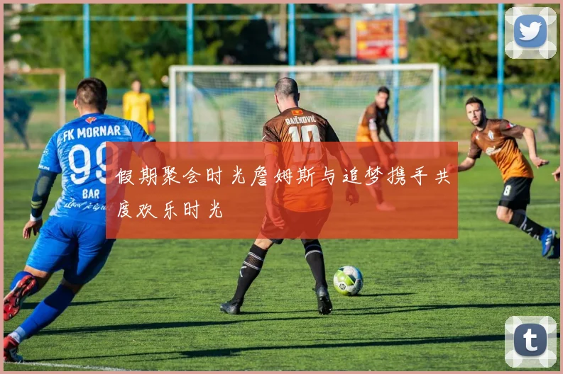假期聚会时光詹姆斯与追梦携手共度欢乐时光