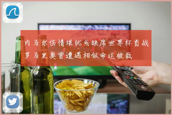 内马尔伤情堪忧或缺席世界杯首战罗马里奥曾遭遇相似命运被裁