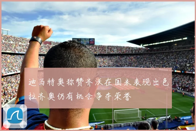 迪马特奥称赞齐沃在国米表现出色拉齐奥仍有机会争夺荣誉