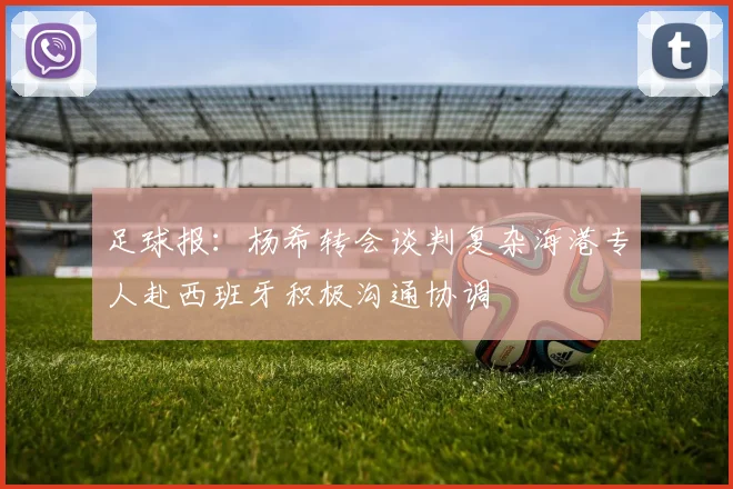 足球报：杨希转会谈判复杂海港专人赴西班牙积极沟通协调