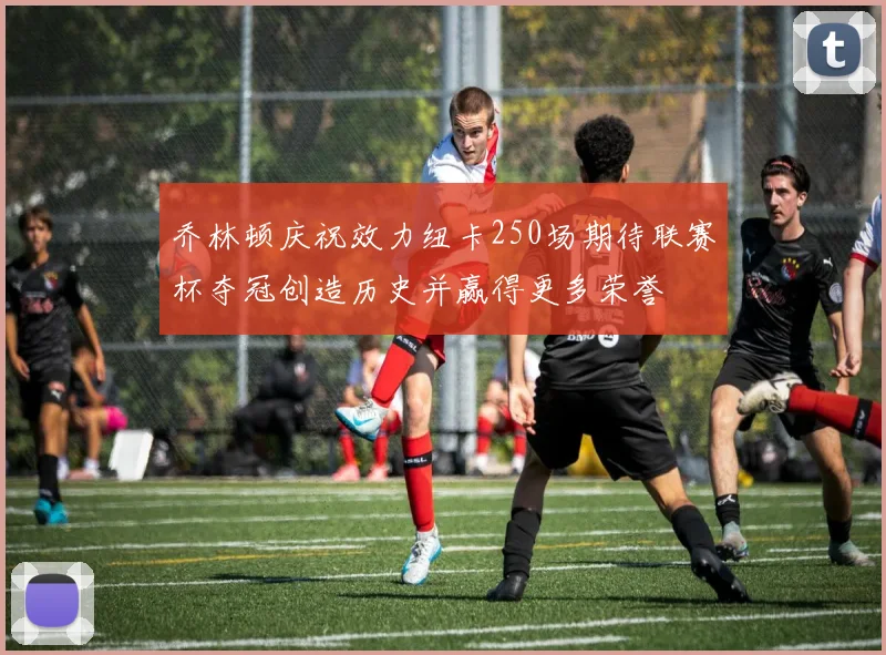 乔林顿庆祝效力纽卡250场期待联赛杯夺冠创造历史并赢得更多荣誉