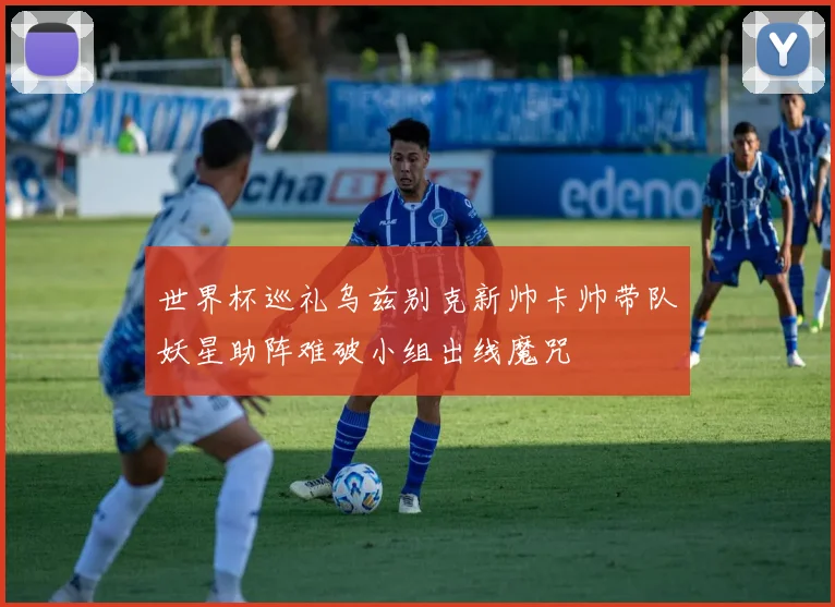 世界杯巡礼乌兹别克新帅卡帅带队妖星助阵难破小组出线魔咒