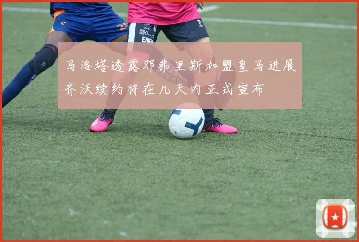 马洛塔透露邓弗里斯加盟皇马进展齐沃续约将在几天内正式宣布